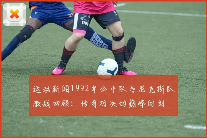 运动新闻1992年公牛队与尼克斯队激战回顾：传奇对决的巅峰时刻
