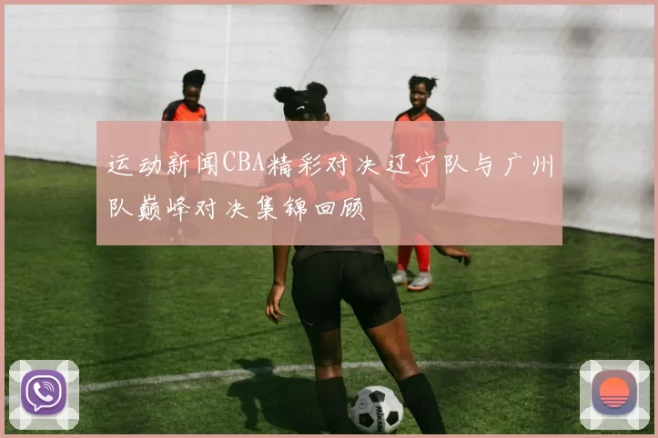运动新闻CBA精彩对决辽宁队与广州队巅峰对决集锦回顾