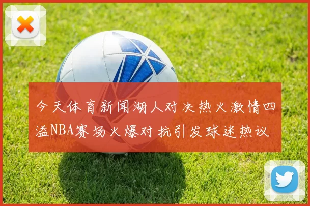 今天体育新闻湖人对决热火激情四溢NBA赛场火爆对抗引发球迷热议