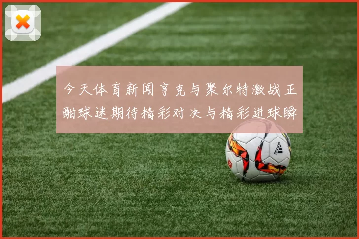 今天体育新闻亨克与聚尔特激战正酣球迷期待精彩对决与精彩进球瞬间