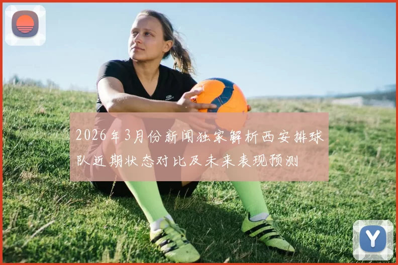 2026年3月份新闻独家解析西安排球队近期状态对比及未来表现预测